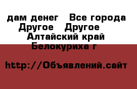 дам денег - Все города Другое » Другое   . Алтайский край,Белокуриха г.